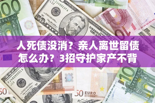 济南人死债没消？亲人离世留债怎么办？3招守护家产不背锅