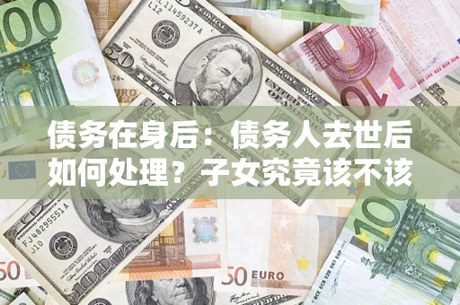 济南债务在身后：债务人去世后如何处理？子女究竟该不该还钱？