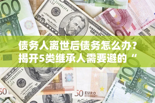 济南债务人离世后债务怎么办？揭开5类继承人需要避的“坑”