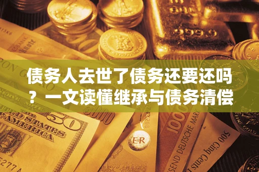 济南债务人去世了债务还要还吗？一文读懂继承与债务清偿