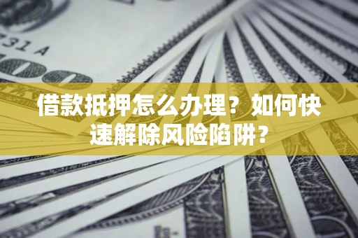 济南借款抵押怎么办理？如何快速解除风险陷阱？