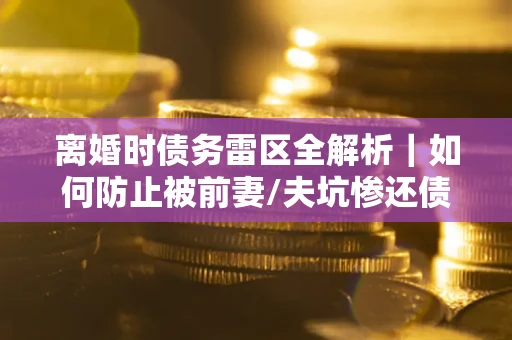 济南离婚时债务雷区全解析｜如何防止被前妻/夫坑惨还债？