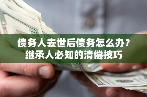 济南债务人去世后债务怎么办？继承人必知的清偿技巧