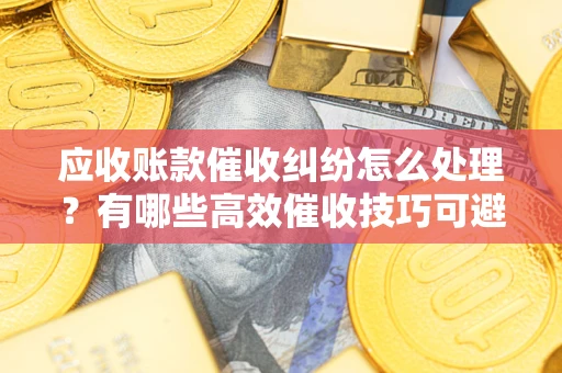 济南应收账款催收纠纷怎么处理？有哪些高效催收技巧可避免坏账？