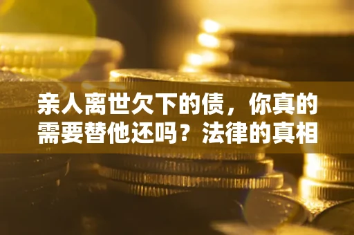 济南亲人离世欠下的债，你真的需要替他还吗？法律的真相或许与你想的不一样